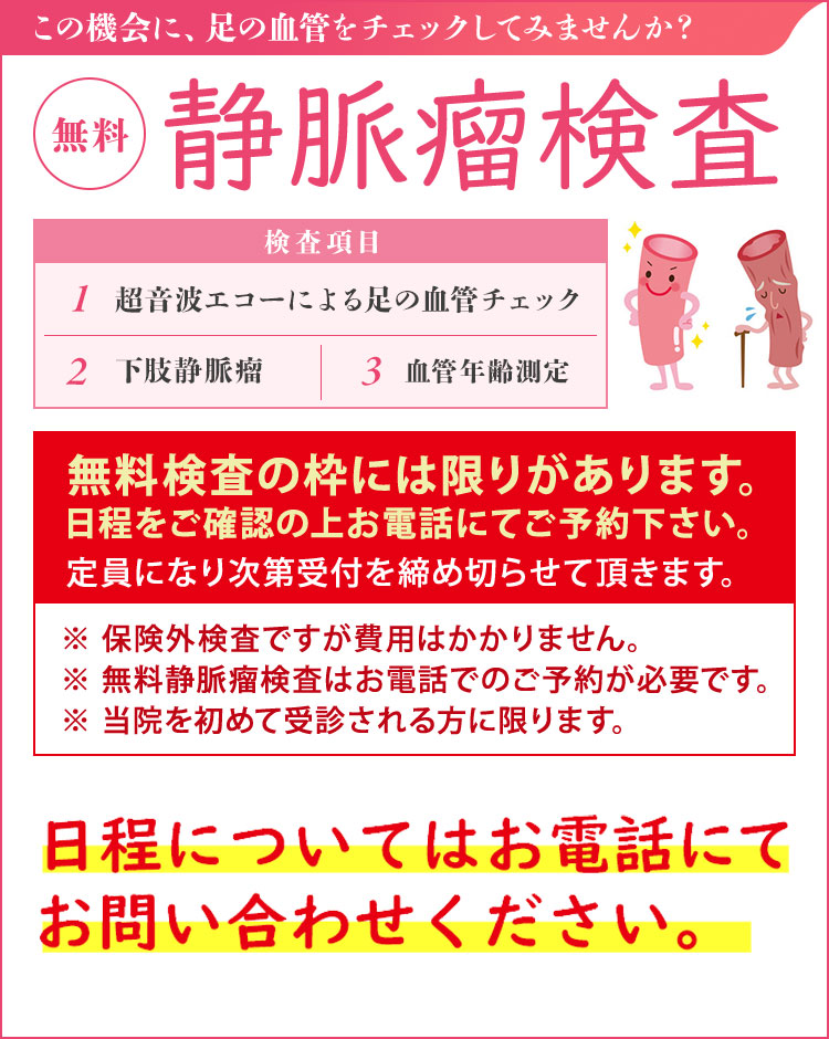 静脈瘤検査【無料】（無料血管検査は保険対象外です） 無料静脈瘤検査は予約制としております。事前にお電話にてお問い合わせください。 足の血管病を確認しませんか？ 検査項目・超音波エコーによる足の血管チェック・下肢静脈瘤